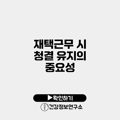재택근무 시 청결 유지의 중요성